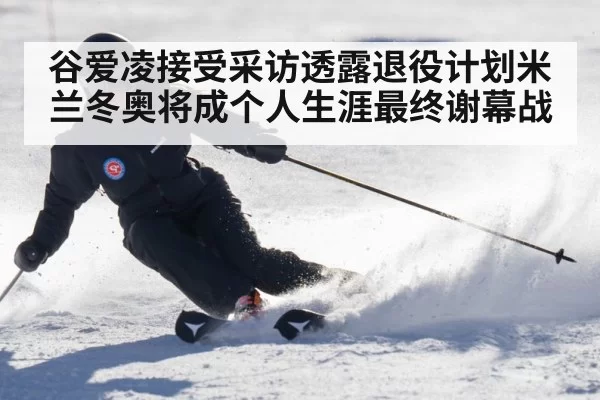 谷爱凌接受采访透露退役计划米兰冬奥将成个人生涯最终谢幕战
