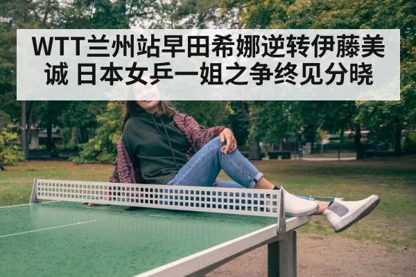 WTT兰州站早田希娜逆转伊藤美诚 日本女乒一姐之争终见分晓